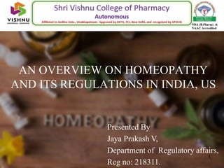 AN OVERVIEW ON HOMEOPATHY
AND ITS REGULATIONS IN INDIA, US
1
Presented By
Jaya Prakash V,
Department of Regulatory affairs,
Reg no: 218311.
 