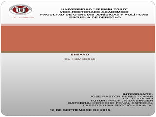 UNIVERSIDAD “FERMÍN TORO”
VICE-RECTORADO ACADÉMICO
FACULTAD DE CIENCIAS JURÍDICAS Y POLÍTICAS
ESCUELA DE DERECHO
ENSAYO
EL HOMICIDIO
INTEGRANTE:
JOSE PASTOR PEREZ TOVAR
C.I. 11.278.643
TUTOR: PROF . NIDA SINGER
CÁTEDRA: DERECHO PENAL ESPECIAL
LAPSO 2015/A SECCIÓN SAIA “A”
10 DE SEPTIEMBRE DE 2015
 