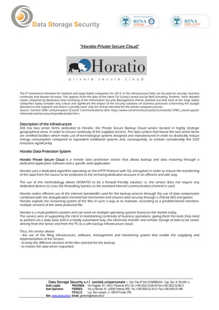 “Horatio Private Secure Cloud”




The IT investment estimates for medium and large Italian companies for 2012, in the infrastructure field, are focused on security, business
continuity and disaster recovery. This appears from the data of the latest Cio Survey carried out by NetConsulting. Another, more detailed
report, prepared by Nextvalue and consisting of the Information Security Management theme, pointed out that most of the large Italian
companies today consider very critical and significant the impact of the security solutions on business processes concerning the budget
allocated to this segment and which currently cover only 5% of that intended for the whole computer process.
Source: Corriere delle comunicazioni (Courier Communications) (link: http://www.corrierecomunicazioni.it/it-world/12481_cloud-i-guasti-
informatici-prima-causa-di-perdita-di-dati.htm )


Description of the infrastructure
 esc
DSS has two server farms dedicated to Horatio, the Private Secure Backup Cloud service located in highly strategic
geographical areas, in order to ensure continuity of the supplied services. The data centers that house the two server farms
are certified facilities which make use of technological systems designed and manufactured in order to drastically reduce
energy consumption compared to equivalent traditional systems and, consequently, to contain considerably the CO2
emissions significantly.

Horatio Data Protection System

Horatio Private Secure Cloud is a remote data protection service that allows backup and data restoring through a
                        Cloud
dedicated application software and a specific web application.

Horatio uses a dedicated algorithm operating on the HTTP Protocol with SSL encryption in order to ensure the transferring
of the data from the source to be protected to the archiving-dedicated structure in an efficient and safe way.

The use of this methodology allows HORATIO to be a firewall friendly solution; i.e. the service does not require any
dedicated devices to cross the firewalling barriers as the standard internet communication channel is used.

Horatio makes efficient use of the internet bandwidth used for the backup process through the use of data compression
combined with the deduplication incremental mechanism and ensures data security through a 256-bit AES encryption.
Horatio exploits the versioning system of the files in such a way as to maintain, according to a predetermined retention,
multiple versions of the same protected file.

Horatio is a multi-platform solution and can work on multiple operating systems found on the market today.
The service aims at supporting the client in maintaining continuity of business operations, giving them the tools they need
to perform on a daily basis and in a totally automated way, the electronic transfer and remote storage of data to be saved,
directly from the Server and from the PC to a safe backup infrastructure cloud.

Thus, the service allows:
- the use of the filing infrastructure, software, management and monitoring system that enable the supplying and
implementation of the Service;
- to keep the different versions of the files selected for the backup;
- to restore the data when requested.




                      Data Storage Security s.r.l società unipersonale - Cod. Fisc./P.IVA 01548880333 - Cap. Soc. €.100.000 i.v.
                    Sede Legale:            PIACENZA Via Poggiali, 43 - 29121 Piacenza (PC) Tel. (+39) 0523.33.46.40 Fax (+39) 0523.32.88.31
                    Sedi Operative:         FIDENZA       Via La Bionda 16 - 43036 Fidenza (PR) Tel. (+39) 0524.52.35.21 Fax (+39) 0524.81.994
                                            FICULLE       Loc. San Lazzaro, 2 - 05016 Ficulle (TR)
                    Sito: www.dssecurity.it Email: gestione@dssecurity.it
 