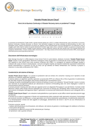 “Horatio Private Secure Cloud”
                 Pensi che la Business Continuity e il Disaster Recovery siano un problema? Ti sbagli




Le previsioni di investimento IT delle medie e grandi aziende italiane per il 2012, in ambito infrastrutturale, sono concentrati su sicurezza,
Business Continuity e Disaster Recovery. Lo dicono i dati dell’ultima indagine Cio Survey realizzata da NetConsulting. Un altro e più
dettagliato report, redatto da Nextvalue ed avente per oggetto il tema dell’Information Securuty Management, ha evidenziato come la
maggior parte delle imprese italiane di grandi dimensioni consideri oggi molto critico e rilevante l’impatto sui processi di business delle
soluzioni di sicurezza per quanto i budget di spesa destinati a questo segmento coprano allo stato attuale solo il 5% di quella destinata nel
complesso all’informatica. (Fonte: Corriere delle comunicazioni - link: http://www.corrierecomunicazioni.it/it-world/12481_cloud-i-guasti-
informatici-prima-causa-di-perdita-di-dati.htm).


Descrizione dell’infrastruttura tecnologica

Data Storage Security S.r.l. (DSS) dispone di due Server Farm in suolo italiano, dedicate al servizio “Horatio Private Secure
                                                                                                       Horatio
Cloud”
Cloud situate in zone geografiche altamente strategiche al fine di garantire la continuità dei servizi erogati. I Data Center
che ospitano le due Server Farm sono strutture certificate ISO 27001 e si avvalgono di impianti tecnologici studiati e
realizzati allo scopo di ridurre drasticamente i consumi energetici rispetto ad impianti tradizionali equivalenti contenendo
quindi notevolmente le emissioni di CO2 (in linea con gli obiettivi di Politica Ambientale che l’azienda si prepara a
sostenere in vista della certificazione ISO 14001) .


Caratteristiche del sistema di Backup

Horatio Private Secure Cloud è un servizio di protezione dati da remoto che consente il backup ed il ripristino di dati
attraverso un software applicativo dedicato.
Il sistema utilizza un algoritmo specifico operante sul protocollo HTTP con cifratura SSL al fine di garantire il trasferimento
dei dati dalla sorgente da proteggere alla struttura dedicata per l’archiviazione sicura.
L’impiego di questa metodologia permette al sistema di backup di essere una soluzione “firewall friendly” ovvero il servizio
non necessita di accorgimenti dedicati per attraversare le barriere di firewalling dato che viene impiegato il canale di
comunicazione internet standard.
Il servizio prevede il backup dei dati critici per apparati server e/o dispositivi PC/Laptop in uso dal Cliente. Il servizio rende
efficiente l’utilizzo della banda internet impiegata per il processo di backup per all’impiego della compressione dati con
meccanismo di deduplica dell’algoritmo Rsync e garantisce la sicurezza del trasferimento attraverso una crittografia AES a
256 bit.
Horatio Private Secure Cloud è’ una soluzione multi-piattaforma e può operare sui più diffusi sistemi operativi presenti oggi
sul mercato.
Il Servizio ha lo scopo di supportare il Cliente nel mantenimento della continuità nelle operazioni di business, fornendogli
gli strumenti necessari ad effettuare, su base giornaliera ed in forma totalmente automatizzata, il trasferimento elettronico
e la memorizzazione remota dei dati oggetto di salvataggio, direttamente dai Server e dai PC ad una infrastruttura di
backup cloud sicura.

Il Servizio consente, quindi:
- l’utilizzo dell’infrastruttura di archiviazione, del software, del sistema di gestione e monitoraggio che abilitano la fornitura
e l’esecuzione del Servizio;
- di mantenere le differenti versioni dei file selezionati per il backup;
- di ripristinare i dati quando richiesto.




                      Data Storage Security s.r.l società unipersonale - Cod. Fisc./P.IVA 01548880333 - Cap. Soc. €.100.000 i.v.
                    Sede Legale:            PIACENZA Via Poggiali, 43 - 29121 Piacenza (PC) Tel. (+39) 0523.33.46.40 Fax (+39) 0523.32.88.31
                    Sedi Operative:         FIDENZA       Via La Bionda 16 - 43036 Fidenza (PR) Tel. (+39) 0524.52.35.21 Fax (+39) 0524.81.994
                                            FICULLE       Loc. San Lazzaro, 2 - 05016 Ficulle (TR)
                    Sito: www.dssecurity.it Email: gestione@dssecurity.it
 