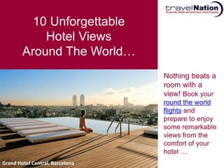 10 Unforgettable
            Hotel Views
        Around The World…
                                 Nothing beats a
                                 room with a
                                 view! Book your
                                 round the world
                                 flights and
                                 prepare to enjoy
                                 some remarkable
                                 views from the
                                 comfort of your
                                 hotel …
Grand Hotel Central, Barcelona
 