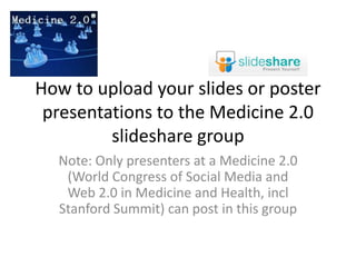How to upload your slides or poster presentations to the Medicine 2.0 slideshare group Note: Only presenters at a Medicine 2.0 (World Congress of Social Media and Web 2.0 in Medicine and Health, incl Stanford Summit) can post in this group 