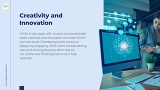 www.capitalnumbers.com
Creativity and
Innovation
While AI can assist with routine and predictable
tasks, creativity and innovation are areas where
humans excel. Developing novel solutions,
designing engaging UI/UX, and conceptualizing
new and exciting features often require
out-of-the-box thinking that AI can't fully
replicate.
 