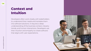 www.capitalnumbers.com
Context and
Intuition
Developers often work closely with stakeholders
to understand their needs and translate them
into software solutions. It requires a deep
understanding of the business context, industry
trends, and human interactions. Developers use
their intuition and empathy to create software
that aligns with user expectations.
 