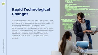 Rapid Technological
Changes
Software development evolves rapidly, with new
programming languages, frameworks, and tools
emerging frequently. Developers must
continuously learn and adapt to stay up-to-date.
While AI can aid learning and recommendation,
developers possess the critical thinking to
understand which technologies best suit a
project.
www.capitalnumbers.com
 