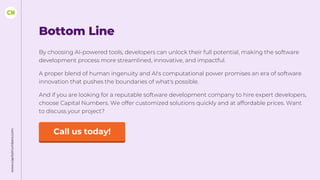 www.capitalnumbers.com
Bottom Line
By choosing AI-powered tools, developers can unlock their full potential, making the software
development process more streamlined, innovative, and impactful.
A proper blend of human ingenuity and AI's computational power promises an era of software
innovation that pushes the boundaries of what's possible.
And if you are looking for a reputable software development company to hire expert developers,
choose Capital Numbers. We offer customized solutions quickly and at affordable prices. Want
to discuss your project?
Call us today!
 