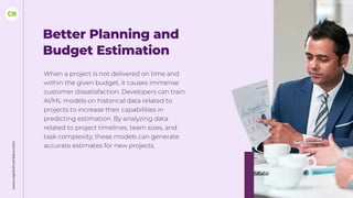www.capitalnumbers.com
Better Planning and
Budget Estimation
When a project is not delivered on time and
within the given budget, it causes immense
customer dissatisfaction. Developers can train
AI/ML models on historical data related to
projects to increase their capabilities in
predicting estimation. By analyzing data
related to project timelines, team sizes, and
task complexity, these models can generate
accurate estimates for new projects.
 