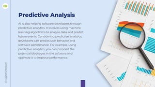 www.capitalnumbers.com
Predictive Analysis
AI is also helping software developers through
predictive analytics. It involves using machine
learning algorithms to analyze data and predict
future events. Considering predictive analytics,
developers can predict user behavior and
software performance. For example, using
predictive analytics, you can pinpoint the
potential blockages in the software and
optimize it to improve performance.
 