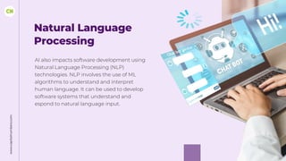 Natural Language
Processing
AI also impacts software development using
Natural Language Processing (NLP)
technologies. NLP involves the use of ML
algorithms to understand and interpret
human language. It can be used to develop
software systems that understand and
espond to natural language input.
www.capitalnumbers.com
 
