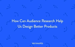 How can
audience research help us
design better products?
I00 SHAPES
I00 S H A PES
 