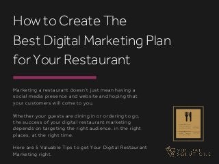 Marketing a restaurant doesn’t just mean having a
social media presence and website and hoping that
your customers will come to you.
Whether your guests are dining in or ordering to go,
the success of your digital restaurant marketing
depends on targeting the right audience, in the right
places, at the right time.
Here are 5 Valuable Tips to get Your Digital Restaurant
Marketing right.
How to Create The
Best Digital Marketing Plan
for Your Restaurant
 