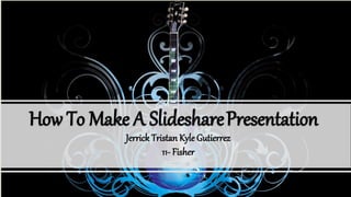 How To Make A SlidesharePresentation
Jerrick Tristan Kyle Gutierrez
11- Fisher
 