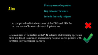Aim
Primary research question
Key outcome variables
Include the study subjects
...to compare the clinical outcomes of the DHS and PFN for
the treatment of Inter-trochanteric hip fractures.
… to compare DHS fixation with PFN in terms of decreasing operation
time and blood transfusion and reducing hospital stay in patients with
unstable intertrochantric fractures.
 