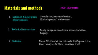 Materials and methods 1000 -1500 words
Sample size, patient selection ,
Ethical approval and consent
Study design with outcome scores, Details of
Sugery.
Mean, SD, Confidence intervals, Chi Square, t test
Power analysis, SPSS version (free trial)
1. Selection & description
of participants:
2. Technical information:
3. Statistics:
 
