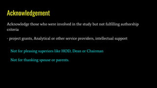 Acknowledgement
Acknowledge those who were involved in the study but not fulfilling authorship
criteria
- project grants, Analytical or other service providers, intellectual support
Not for pleasing superiors like HOD, Dean or Chairman
Not for thanking spouse or parents.
 