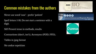 Common mistakes from the authors
Never use word ‘case’ - prefer ‘patient’
Spell letters 1-10, Do not start a sentence with a
digit.
NO Present tense in methods, results
Contractions (don’t, isn’t), Acronyms (POD, FFD),
Tables in jpeg format
No undue repetition
 