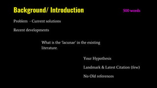 Background/ Introduction
Problem - Current solutions
Recent developments
500 words
Your Hypothesis
Landmark & Latest Citation (few)
No Old references
What is the ‘lacunae’ in the existing
literature.
 