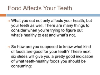 Food Affects Your Teeth
 What you eat not only affects your health, but your
teeth as well. There are many things to consider
when you’re trying to figure out what’s healthy to
eat and what’s not.
 So how are you supposed to know what kind of
foods are good for your teeth? These next six slides
will give you a pretty good indication of what
teeth-healthy foods you should be consuming:
 