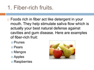 1. Fiber-rich fruits.
 Foods rich in fiber act like detergent in your mouth.
They help stimulate saliva flow which is actually
your best natural defense against cavities and gum
disease. Here are examples of fiber-rich fruit:
 Prunes
 Pears
 Mangos
 Apples
 Raspberries
 