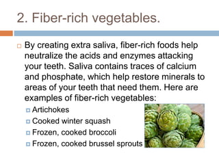 2. Fiber-rich vegetables.
 By creating extra saliva, fiber-rich foods help
neutralize the acids and enzymes attacking your
teeth. Saliva contains traces of calcium and
phosphate, which help restore minerals to areas of
your teeth that need them. Here are examples of
fiber-rich vegetables:
 Artichokes
 Cooked winter squash
 Frozen, cooked broccoli
 Frozen, cooked brussel sprouts
 