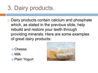 3. Dairy products.
 Dairy products contain calcium and phosphate
which, as stated in the previous slide, help rebuild
and restore your teeth through providing minerals.
Here are some examples of great dairy products:
 Cheese
 Milk
 Plain Yogurt
 