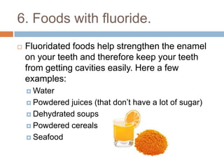 6. Foods with fluoride.
 Fluoridated foods help strengthen the enamel on
your teeth and therefore keep your teeth from
getting cavities easily. Here a few examples:
 Water
 Powdered juices (that don’t have a lot of sugar)
 Dehydrated soups
 Powdered cereals
 Seafood
 