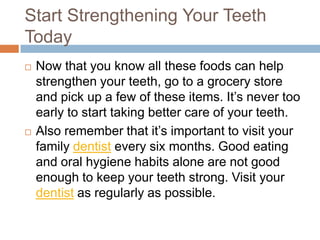 Strengthen Your Teeth Today
 Now that you know all these foods can help
strengthen your teeth, go to a grocery store and
pick up a few of these items. It’s never too early to
start taking better care of your teeth.
 Also remember that it’s important to visit your
family dentist every six months. Good eating and
oral hygiene habits alone are not good enough to
keep your teeth strong. Visit your dentist as
regularly as possible.
 