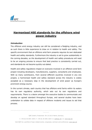 Harmonised HSE standards for the offshore wind
                  power industry

Introduction
The offshore wind energy industry can still be considered a fledgling industry, and
as such there is little experience to draw on in relation to health and safety. The
specific environment that an offshore wind farm presents requires its own dedicated
health and safety standards. Furthermore the industry is set to grow substantially in
the coming decades, so the development of health and safety procedures will need
to be an ongoing process to ensure that best practice is consistently carried out,
and standards do not become quickly out-dated.

Health and safety regulations impact on everyone involved in an offshore wind farm
project including developers, manufacturers, suppliers, consultants and employees.
With so many contributors, from several different countries involved in any one
project, a harmonised health and safety standard across the industry is widely
accepted as a necessary step in the development of wind power as Europe’s
prominent energy source.

In the current climate, each country that has offshore wind farms within its waters
has its own regulatory authority, which sets out its own regulations and
requirements. There is a desire amongst the executive bodies to communicate and
develop an agreed standard throughout Europe, and several studies have been
undertaken to collate data in respect of offshore incidents and issues to aid that
process.



-------------------------------------------------------------------------------------------------------------------
                                                     ----------

                             IQPC GmbH | Friedrichstr. 94 | D-10117 Berlin, Germany

              t: +49 (0) 30 2091 3330 | f: +49 (0) 30 2091 3263 | e: eq@iqpc.de | w: www.iqpc.de

       Visit IQPC for a portfolio of topic-related events, congresses, seminars and conferences: www.iqpc.de
 
