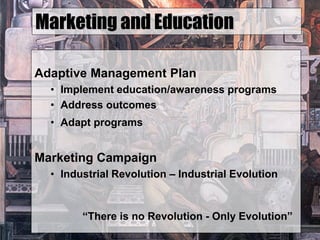 Marketing and Education
Adaptive Management Plan
• Implement education/awareness programs
• Address outcomes
• Adapt programs
Marketing Campaign
• Industrial Revolution – Industrial Evolution
“There is no Revolution - Only Evolution”
 