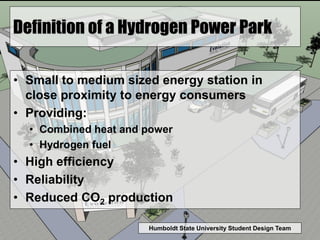 Humboldt State University Student Design Team
Definition of a Hydrogen Power Park
• Small to medium sized energy station in
close proximity to energy consumers
• Providing:
• Combined heat and power
• Hydrogen fuel
• High efficiency
• Reliability
• Reduced CO2 production
 