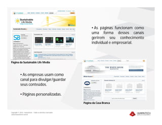 • As páginas funcionam como
                                                                    uma forma desses canais
                                                                    gerirem seu conhecimento
                                                                    individual e empresarial.



Página da Sustainable Life Media



             • As empresas usam como
             canal para divulgar/guardar
             seus conteúdos.

             • Páginas personalizadas.

                                                              Página da Casa Branca


Copyright © 2010 – Humantech – Todos os direitos reservados
www.humantech.com.br
 