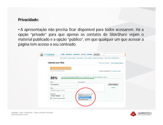 Privacidade:

         • A apresentação não precisa ficar disponível para todos acessarem. Há a
         opção “privado” para que apenas os contatos de SlideShare vejam o
         material publicado e a opção “público”, em que qualquer um que acessar a
         página tem acesso a seu conteúdo.




Copyright © 2010 – Humantech – Todos os direitos reservados
www.humantech.com.br
 