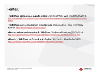 Fontes:
   • SlideShare agora oferece suporte a vídeos. Site Read Write Web Brasil (10/05/2010).
   http://readwriteweb.com.br/2010/05/10/o-slideshare-vai-alem-do-powerpoint-agora-com-apresentacoes-em-
   video/

   • SlideShare: apresentações sem e-mail pesado. Blog Amadeus – Your Technology
   Partner. http://amadeus1a.com.br/tag/slideshare/

   • Descobrindo os ensinamentos do SlideShare. Site Ponto Marketing (26/06/2010).
   http://www.pontomarketing.com/internet/descobrindo-os-ensinamentos-do-slideshare/#more-1514

   • Usando o SlideShare na Comunicação On-line. Site Tarcízio Silva             (24/06/2010).
   http://tarciziosilva.com.br/blog/usando-o-slideshare-na-comunicacao-online/




Copyright © 2010 – Humantech – Todos os direitos reservados
www.humantech.com.br
 