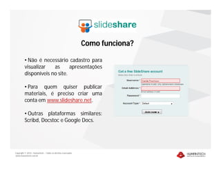 Como funciona?

         • Não é necessário cadastro para
         visualizar   as      apresentações
         disponíveis no site.

         • Para quem quiser publicar
         materiais, é preciso criar uma
         conta em www.slideshare.net.

         • Outras plataformas similares:
         Scribd, Docstoc e Google Docs.




Copyright © 2010 – Humantech – Todos os direitos reservados
www.humantech.com.br
 