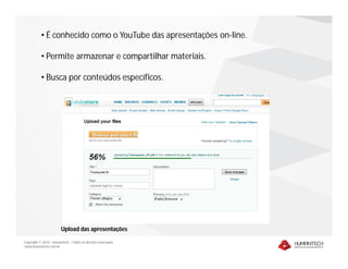 • É conhecido como o YouTube das apresentações on-line.

           • Permite armazenar e compartilhar materiais.

           • Busca por conteúdos específicos.




                        Upload das apresentações

Copyright © 2010 – Humantech – Todos os direitos reservados
www.humantech.com.br
 