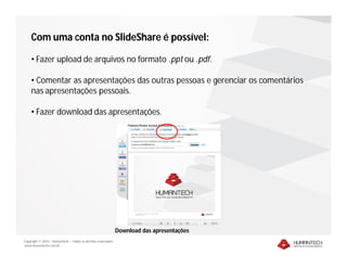 Com uma conta no SlideShare é possível:

    • Fazer upload de arquivos no formato .ppt ou .pdf.

    • Comentar as apresentações das outras pessoas e gerenciar os comentários
    nas apresentações pessoais.

    • Fazer download das apresentações.




                                                              Download das apresentações
Copyright © 2010 – Humantech – Todos os direitos reservados
www.humantech.com.br
 