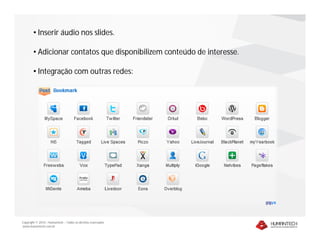 • Inserir áudio nos slides.

        • Adicionar contatos que disponibilizem conteúdo de interesse.

        • Integração com outras redes:




Copyright © 2010 – Humantech – Todos os direitos reservados
www.humantech.com.br
 