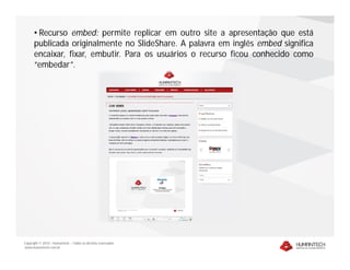 • Recurso embed: permite replicar em outro site a apresentação que está
      publicada originalmente no SlideShare. A palavra em inglês embed significa
      encaixar, fixar, embutir. Para os usuários o recurso ficou conhecido como
      “embedar”.




Copyright © 2010 – Humantech – Todos os direitos reservados
www.humantech.com.br
 
