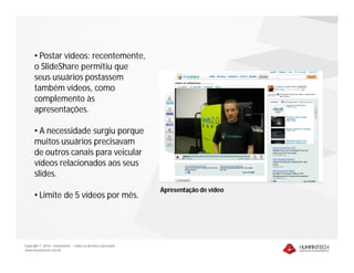 • Postar vídeos: recentemente,
      o SlideShare permitiu que
      seus usuários postassem
      também vídeos, como
      complemento às
      apresentações.

      • A necessidade surgiu porque
      muitos usuários precisavam
      de outros canais para veicular
      vídeos relacionados aos seus
      slides.
                                                              Apresentação de vídeo
      • Limite de 5 vídeos por mês.




Copyright © 2010 – Humantech – Todos os direitos reservados
www.humantech.com.br
 