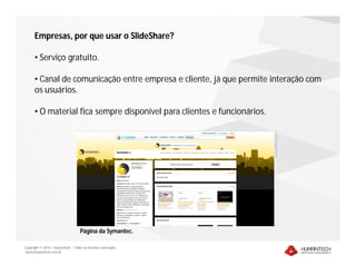 Empresas, por que usar o SlideShare?

      • Serviço gratuito.

      • Canal de comunicação entre empresa e cliente, já que permite interação com
      os usuários.

      • O material fica sempre disponível para clientes e funcionários.




                                    Página da Symantec.

Copyright © 2010 – Humantech – Todos os direitos reservados
www.humantech.com.br
 