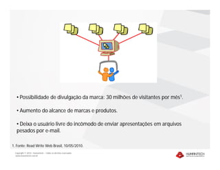 • Possibilidade de divulgação da marca: 30 milhões de visitantes por mês1.

  • Aumento do alcance de marcas e produtos.

  • Deixa o usuário livre do incômodo de enviar apresentações em arquivos
  pesados por e-mail.

1. Fonte: Read Write Web Brasil, 10/05/2010.
 Copyright © 2010 – Humantech – Todos os direitos reservados
 www.humantech.com.br
 