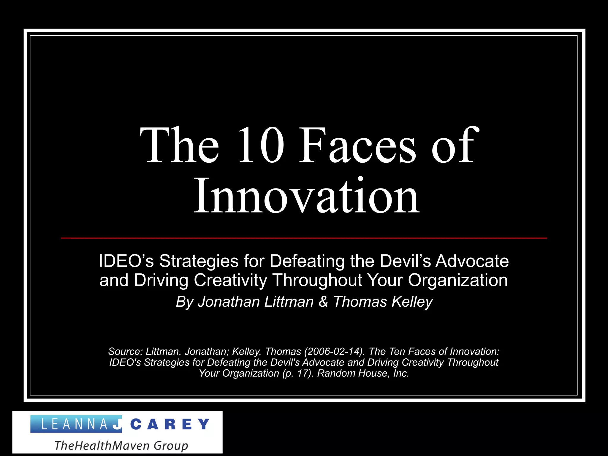 The 10 Faces of
Innovation
IDEO’s Strategies for Defeating the Devil’s Advocate
and Driving Creativity Throughout Your Organization
By Jonathan Littman & Thomas Kelley
Source: Littman, Jonathan; Kelley, Thomas (2006-02-14). The Ten Faces of Innovation:
IDEO's Strategies for Defeating the Devil's Advocate and Driving Creativity Throughout
Your Organization (p. 17). Random House, Inc.
 