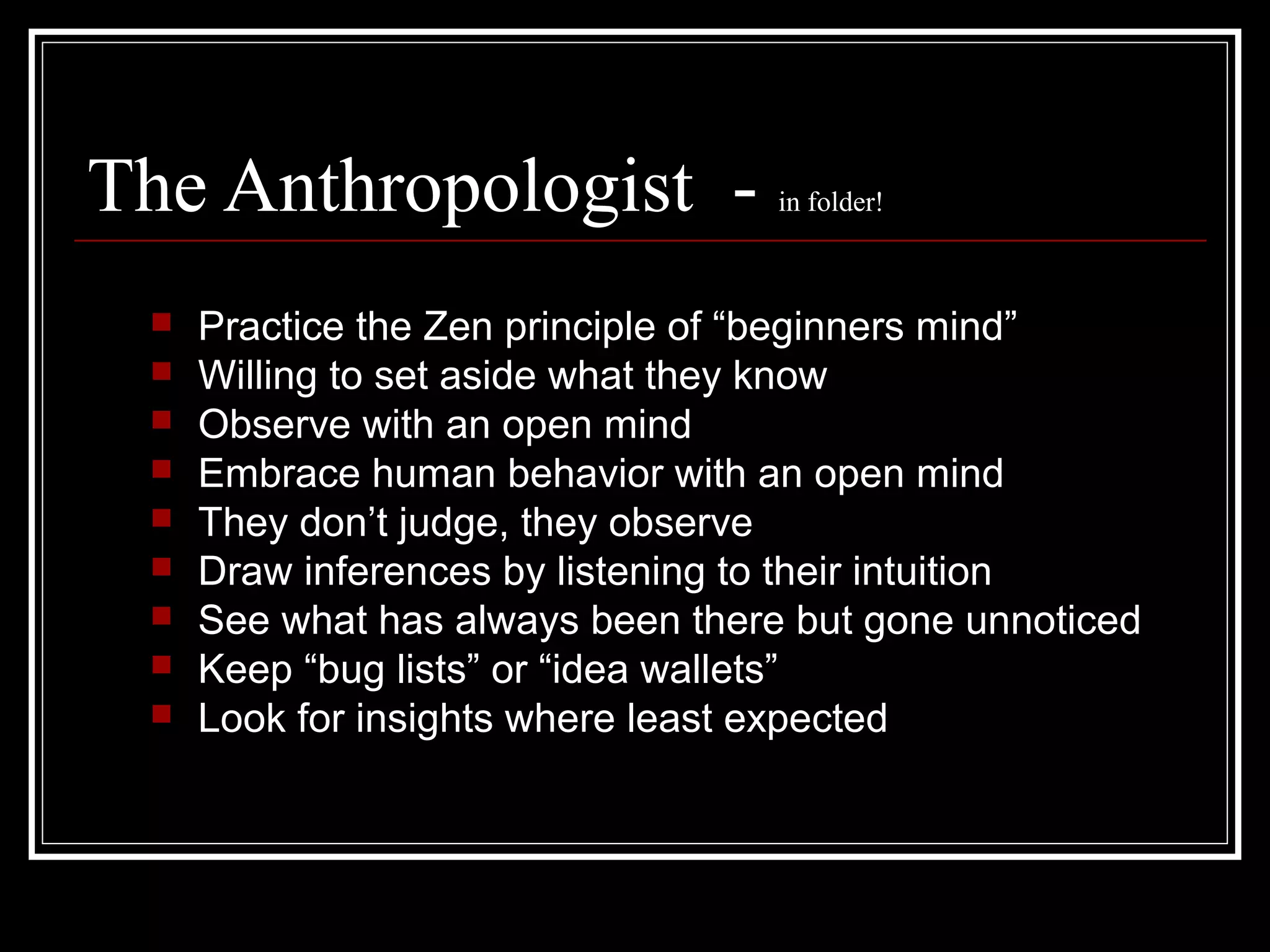 The Anthropologist - in folder!
 Practice the Zen principle of “beginners mind”
 Willing to set aside what they know
 Observe with an open mind
 Embrace human behavior with an open mind
 They don’t judge, they observe
 Draw inferences by listening to their intuition
 See what has always been there but gone unnoticed
 Keep “bug lists” or “idea wallets”
 Look for insights where least expected
 