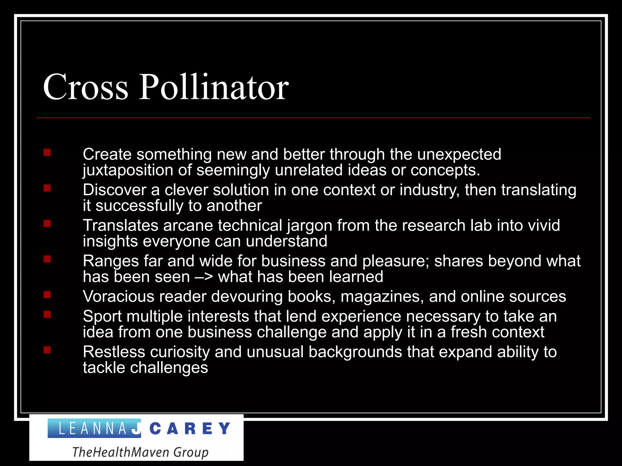 Cross Pollinator
 Create something new and better through the unexpected
juxtaposition of seemingly unrelated ideas or concepts.
 Discover a clever solution in one context or industry, then translating
it successfully to another
 Translates arcane technical jargon from the research lab into vivid
insights everyone can understand
 Ranges far and wide for business and pleasure; shares beyond what
has been seen –> what has been learned
 Voracious reader devouring books, magazines, and online sources
 Sport multiple interests that lend experience necessary to take an
idea from one business challenge and apply it in a fresh context
 Restless curiosity and unusual backgrounds that expand ability to
tackle challenges
 