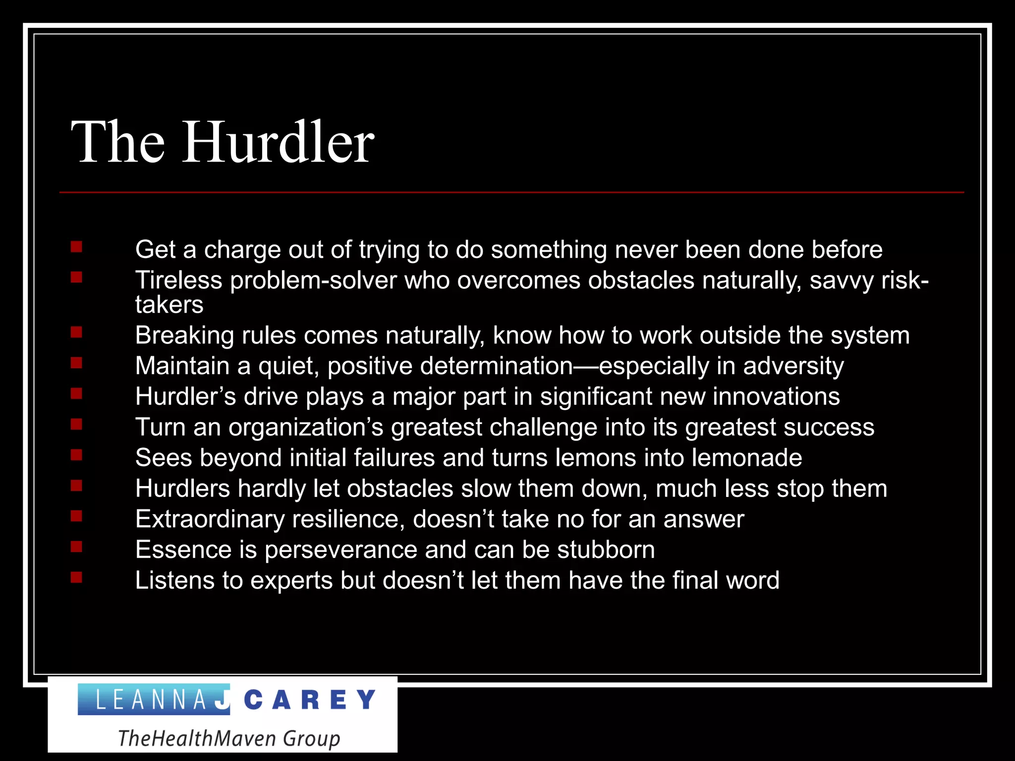 The Hurdler
 Get a charge out of trying to do something never been done before
 Tireless problem-solver who overcomes obstacles naturally, savvy risk-
takers
 Breaking rules comes naturally, know how to work outside the system
 Maintain a quiet, positive determination—especially in adversity
 Hurdler’s drive plays a major part in significant new innovations
 Turn an organization’s greatest challenge into its greatest success
 Sees beyond initial failures and turns lemons into lemonade
 Hurdlers hardly let obstacles slow them down, much less stop them
 Extraordinary resilience, doesn’t take no for an answer
 Essence is perseverance and can be stubborn
 Listens to experts but doesn’t let them have the final word
 