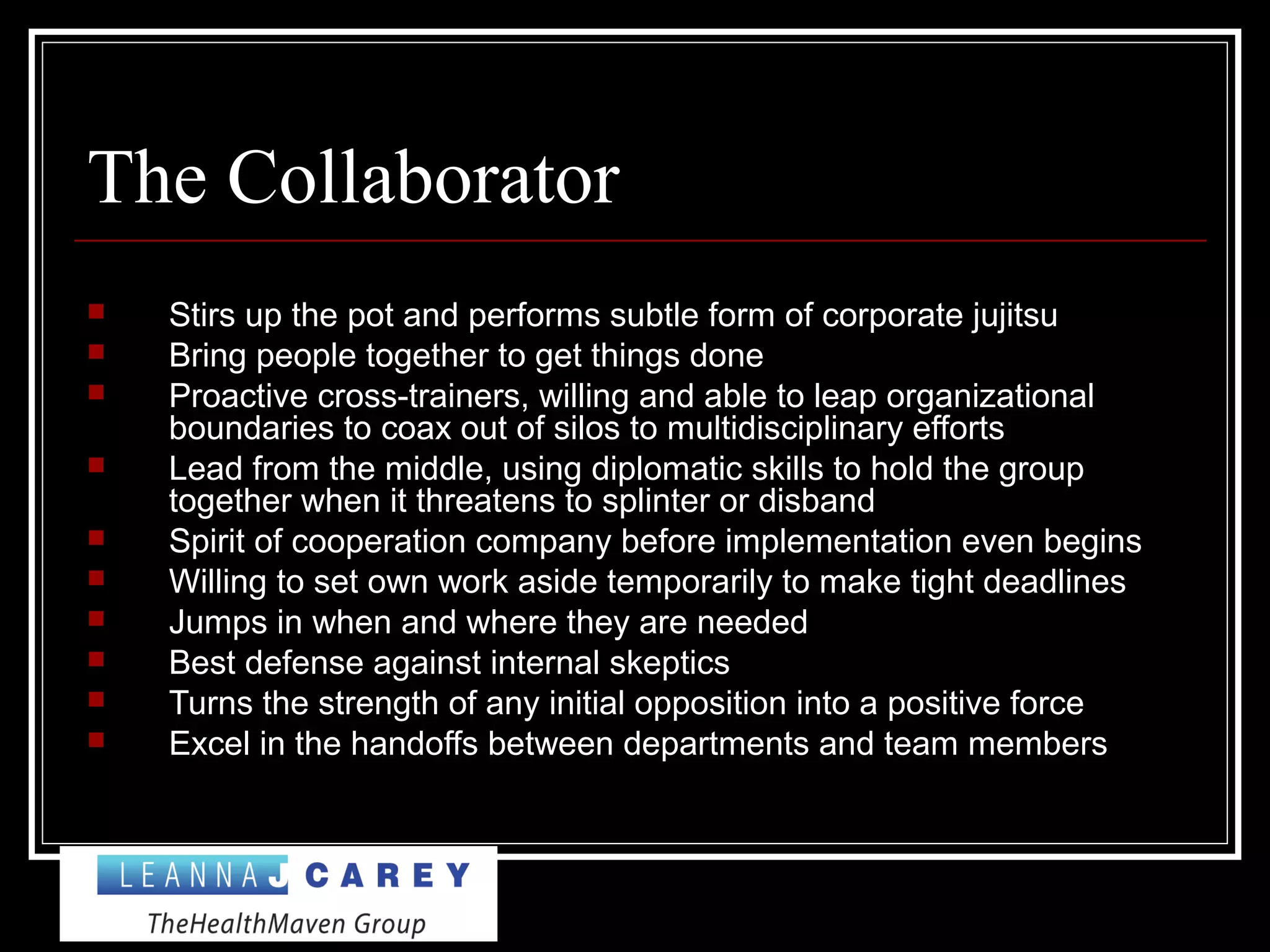 The Collaborator
 Stirs up the pot and performs subtle form of corporate jujitsu
 Bring people together to get things done
 Proactive cross-trainers, willing and able to leap organizational
boundaries to coax out of silos to multidisciplinary efforts
 Lead from the middle, using diplomatic skills to hold the group
together when it threatens to splinter or disband
 Spirit of cooperation company before implementation even begins
 Willing to set own work aside temporarily to make tight deadlines
 Jumps in when and where they are needed
 Best defense against internal skeptics
 Turns the strength of any initial opposition into a positive force
 Excel in the handoffs between departments and team members
 