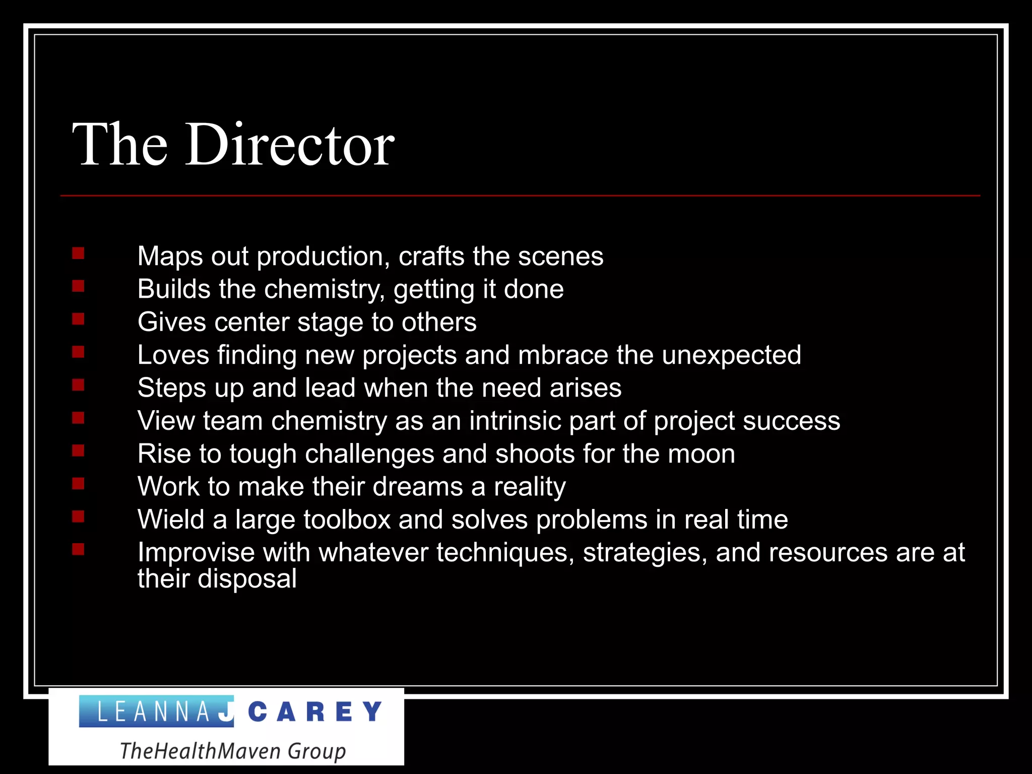 The Director
 Maps out production, crafts the scenes
 Builds the chemistry, getting it done
 Gives center stage to others
 Loves finding new projects and mbrace the unexpected
 Steps up and lead when the need arises
 View team chemistry as an intrinsic part of project success
 Rise to tough challenges and shoots for the moon
 Work to make their dreams a reality
 Wield a large toolbox and solves problems in real time
 Improvise with whatever techniques, strategies, and resources are at
their disposal
 