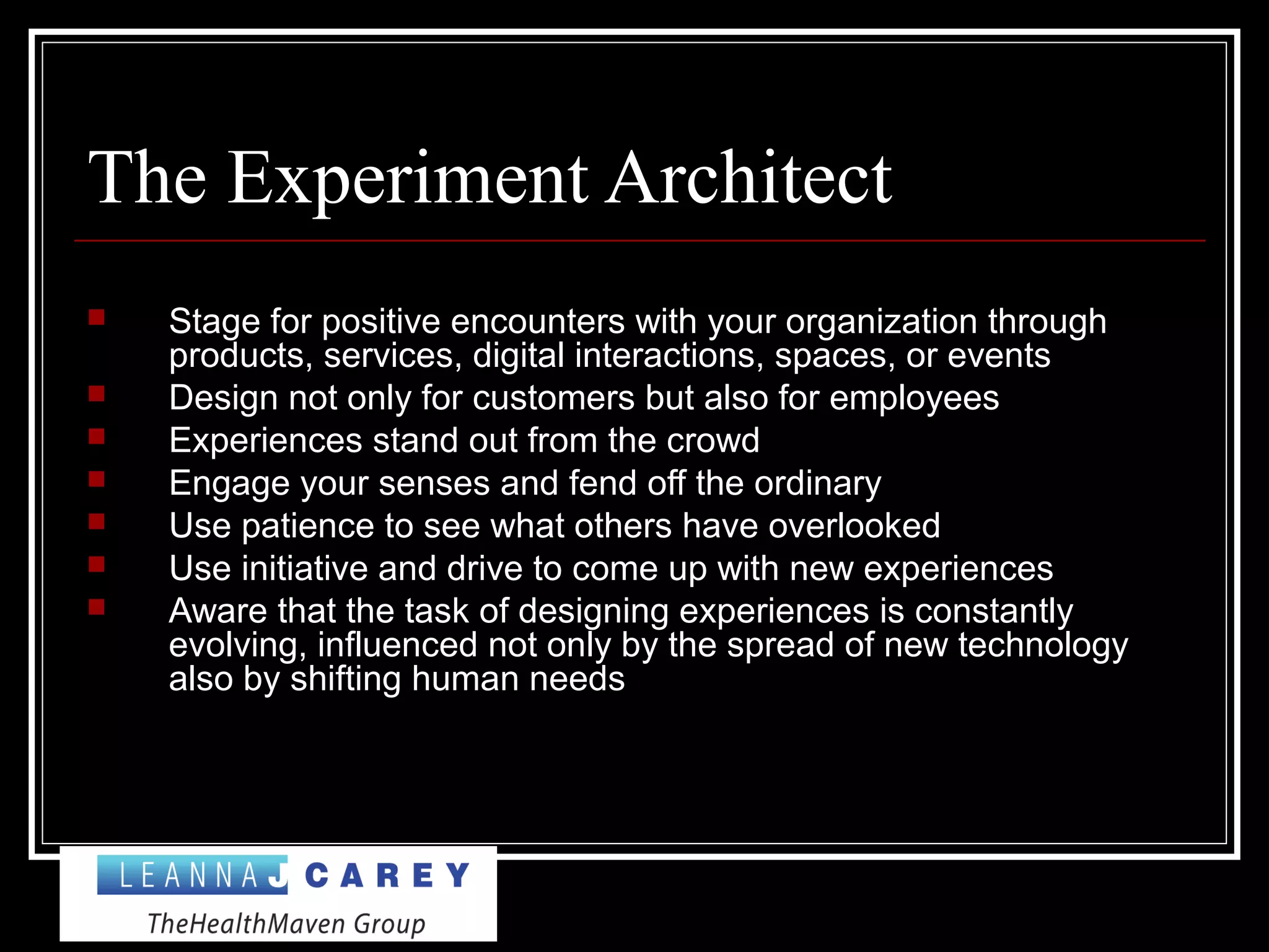 The Experiment Architect
 Stage for positive encounters with your organization through
products, services, digital interactions, spaces, or events
 Design not only for customers but also for employees
 Experiences stand out from the crowd
 Engage your senses and fend off the ordinary
 Use patience to see what others have overlooked
 Use initiative and drive to come up with new experiences
 Aware that the task of designing experiences is constantly
evolving, influenced not only by the spread of new technology
also by shifting human needs
 
