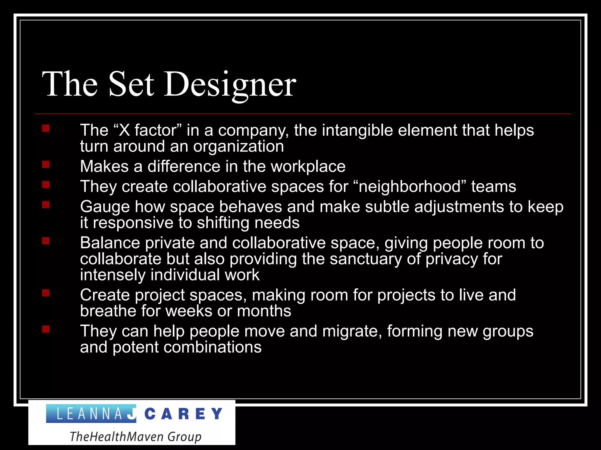 The Set Designer
 The “X factor” in a company, the intangible element that helps
turn around an organization
 Makes a difference in the workplace
 They create collaborative spaces for “neighborhood” teams
 Gauge how space behaves and make subtle adjustments to keep
it responsive to shifting needs
 Balance private and collaborative space, giving people room to
collaborate but also providing the sanctuary of privacy for
intensely individual work
 Create project spaces, making room for projects to live and
breathe for weeks or months
 They can help people move and migrate, forming new groups
and potent combinations
 