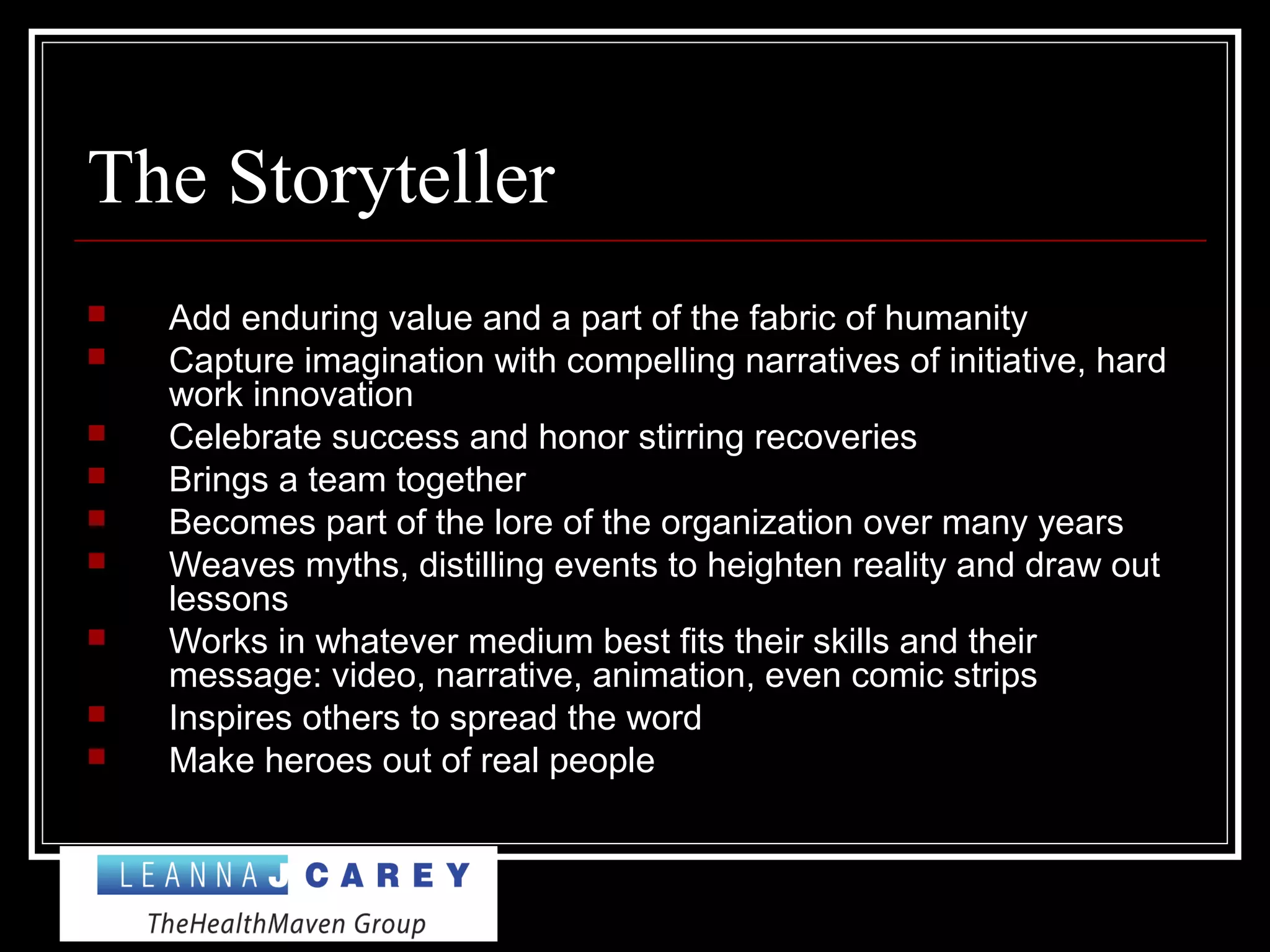 The Storyteller
 Add enduring value and a part of the fabric of humanity
 Capture imagination with compelling narratives of initiative, hard
work innovation
 Celebrate success and honor stirring recoveries
 Brings a team together
 Becomes part of the lore of the organization over many years
 Weaves myths, distilling events to heighten reality and draw out
lessons
 Works in whatever medium best fits their skills and their
message: video, narrative, animation, even comic strips
 Inspires others to spread the word
 Make heroes out of real people
 